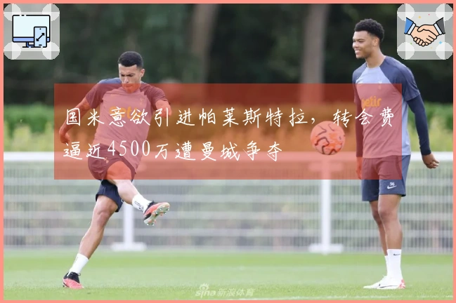 国米意欲引进帕莱斯特拉，转会费逼近4500万遭曼城争夺