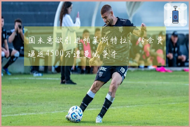 国米意欲引进帕莱斯特拉,转会费逼近4500万遭曼城争夺